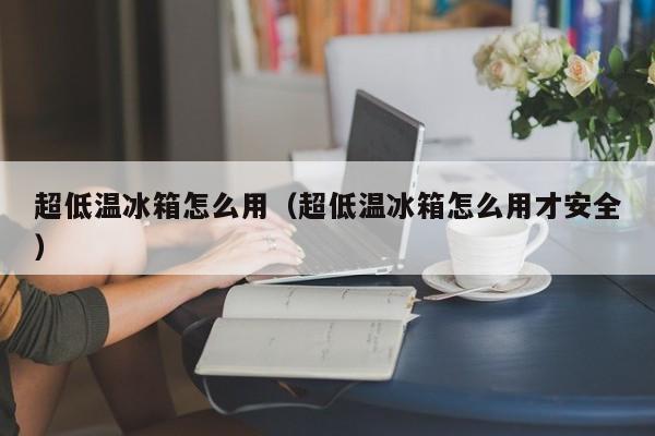 超低温冰箱怎么用（超低温冰箱怎么用才安全）