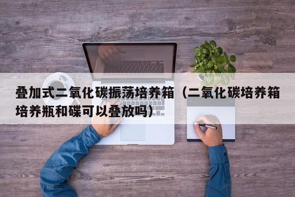 叠加式二氧化碳振荡培养箱（二氧化碳培养箱培养瓶和碟可以叠放吗）