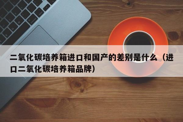 二氧化碳培养箱进口和国产的差别是什么（进口二氧化碳培养箱品牌）