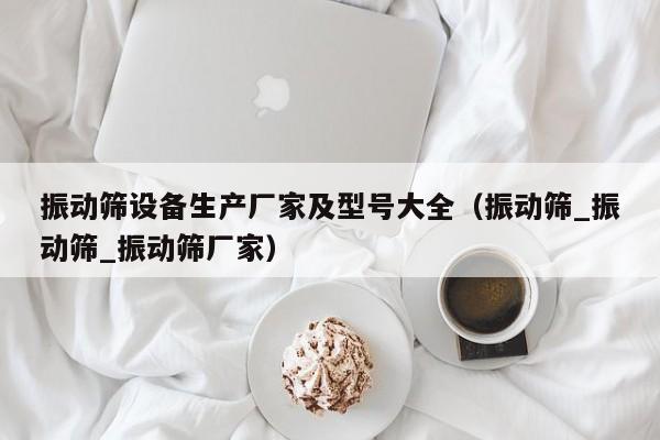 振动筛设备生产厂家及型号大全（振动筛_振动筛_振动筛厂家）