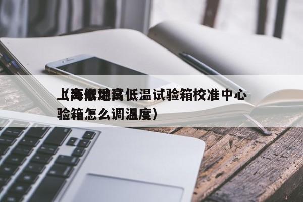 上海本地高低温试验箱校准中心（高低温试验箱怎么调温度）