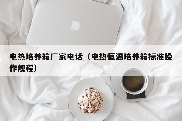 电热培养箱厂家电话(电热恒温培养箱标准操作规程)