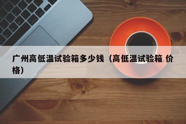 广州高低温试验箱多少钱(高低温试验箱 价格)