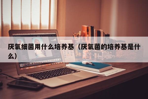 厌氧细菌用什么培养基（厌氧菌的培养基是什么）