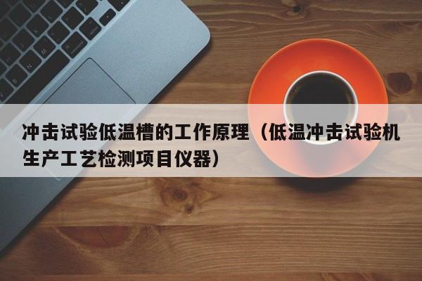 冲击试验低温槽的工作原理（低温冲击试验机生产工艺检测项目仪器）