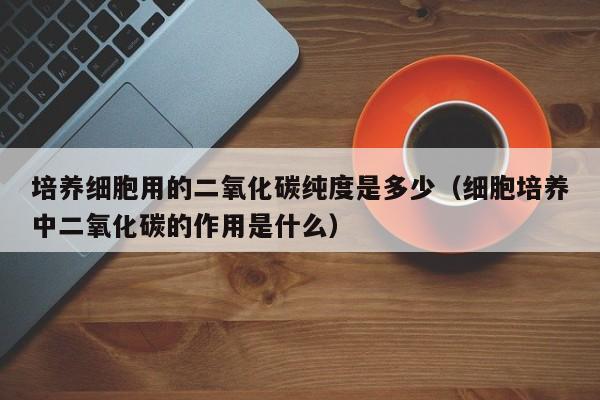 培养细胞用的二氧化碳纯度是多少（细胞培养中二氧化碳的作用是什么）