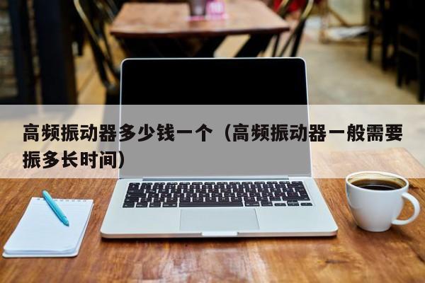 高频振动器多少钱一个（高频振动器一般需要振多长时间）